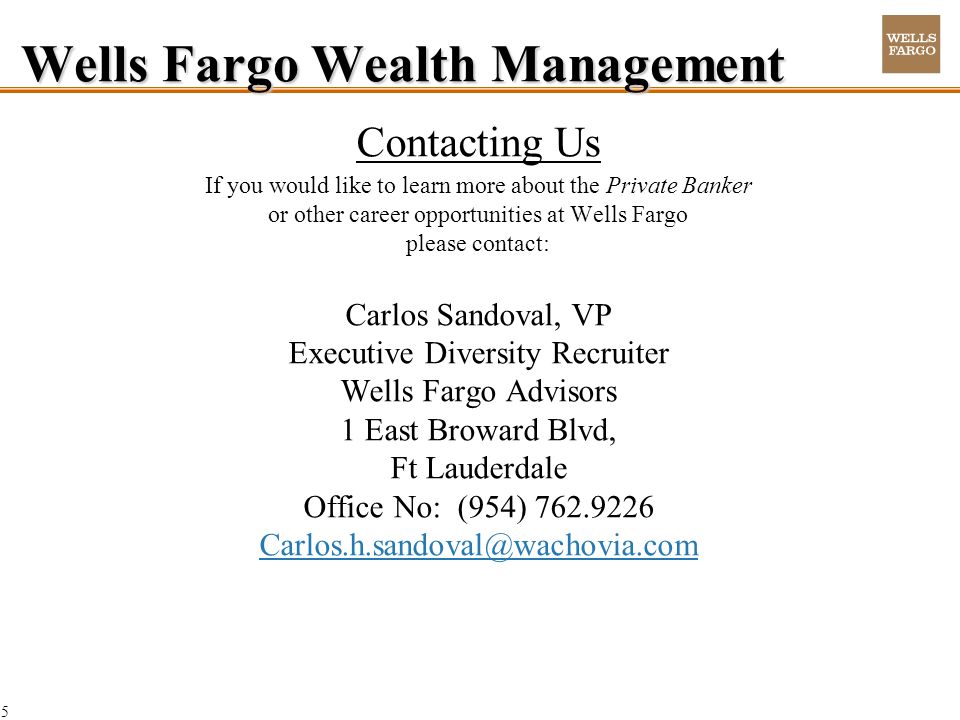 5 Wells Fargo Wealth Management Contacting Us If you would like to learn more about the Private Banker or other career opportunities at Wells Fargo please contact: Carlos Sandoval, VP Executive Diversity Recruiter Wells Fargo Advisors 1 East Broward Blvd, Ft Lauderdale Office No: (954)