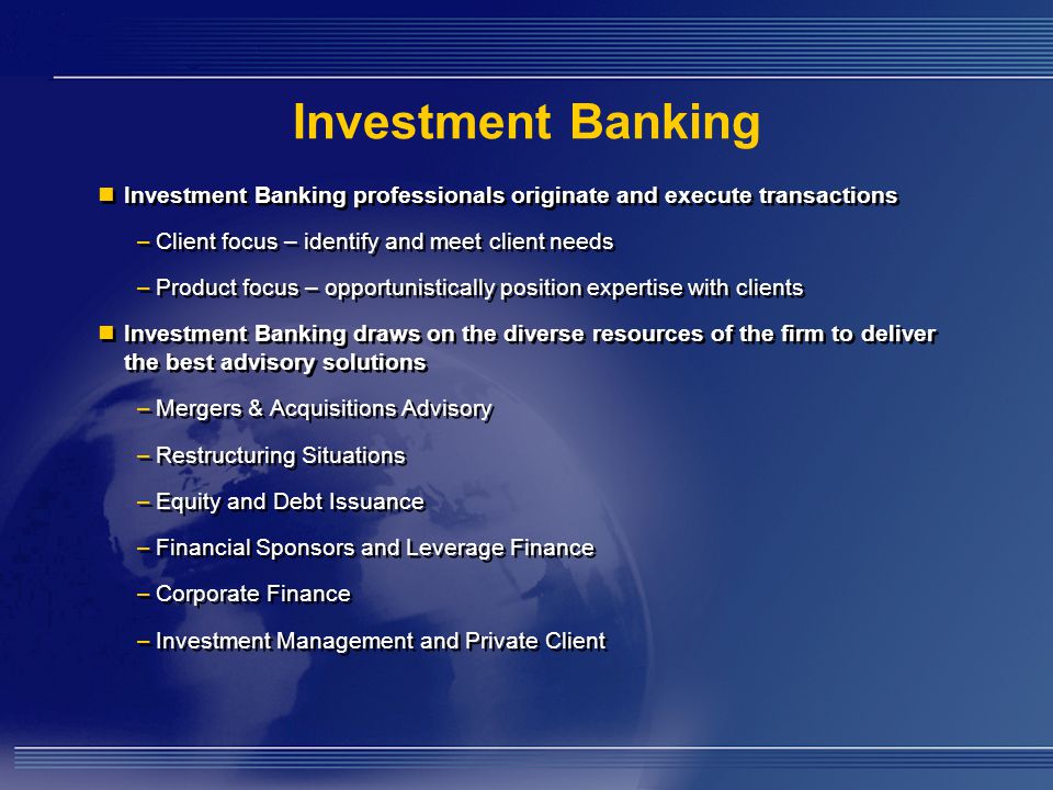 Investment Banking Investment Banking professionals originate and execute transactions –Client focus – identify and meet client needs –Product focus – opportunistically position expertise with clients Investment Banking draws on the diverse resources of the firm to deliver the best advisory solutions –Mergers & Acquisitions Advisory –Restructuring Situations –Equity and Debt Issuance –Financial Sponsors and Leverage Finance –Corporate Finance –Investment Management and Private Client Investment Banking professionals originate and execute transactions –Client focus – identify and meet client needs –Product focus – opportunistically position expertise with clients Investment Banking draws on the diverse resources of the firm to deliver the best advisory solutions –Mergers & Acquisitions Advisory –Restructuring Situations –Equity and Debt Issuance –Financial Sponsors and Leverage Finance –Corporate Finance –Investment Management and Private Client