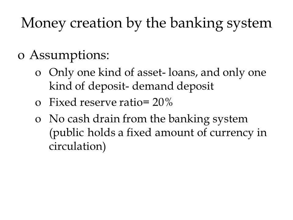 Money creation by the banking system oAssumptions: oOnly one kind of asset- loans, and only one kind of deposit- demand deposit oFixed reserve ratio= 20% oNo cash drain from the banking system (public holds a fixed amount of currency in circulation)