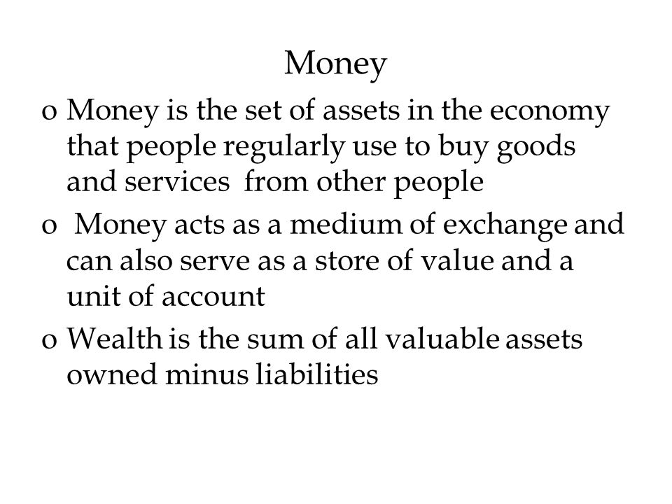 Money oMoney is the set of assets in the economy that people regularly use to buy goods and services from other people o Money acts as a medium of exchange and can also serve as a store of value and a unit of account oWealth is the sum of all valuable assets owned minus liabilities