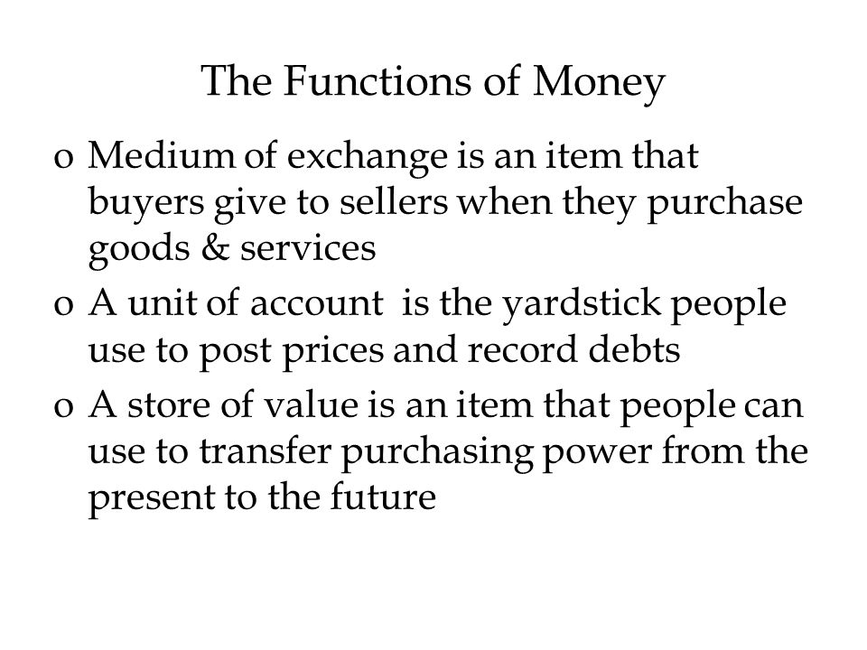 The Functions of Money oMedium of exchange is an item that buyers give to sellers when they purchase goods & services oA unit of account is the yardstick people use to post prices and record debts oA store of value is an item that people can use to transfer purchasing power from the present to the future