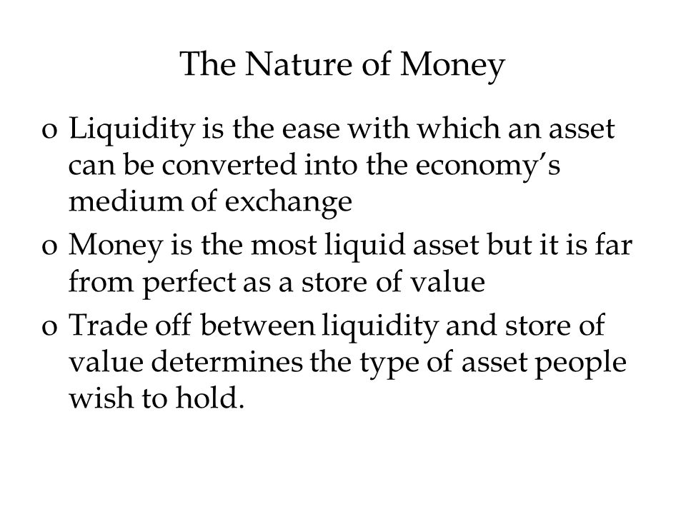 The Nature of Money oLiquidity is the ease with which an asset can be converted into the economy’s medium of exchange oMoney is the most liquid asset but it is far from perfect as a store of value oTrade off between liquidity and store of value determines the type of asset people wish to hold.