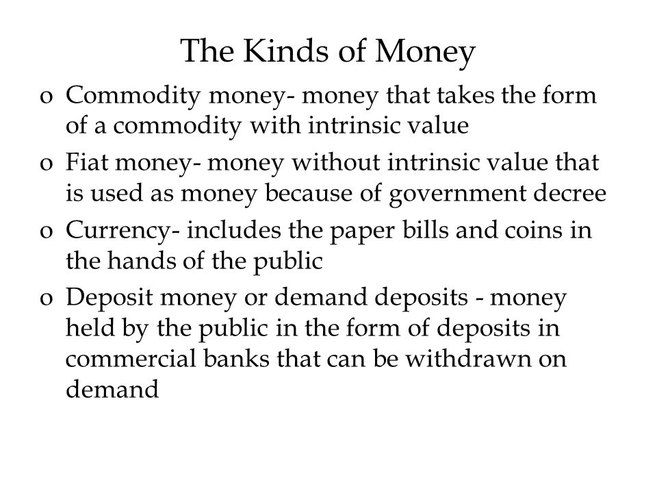 The Kinds of Money oCommodity money- money that takes the form of a commodity with intrinsic value oFiat money- money without intrinsic value that is used as money because of government decree oCurrency- includes the paper bills and coins in the hands of the public oDeposit money or demand deposits - money held by the public in the form of deposits in commercial banks that can be withdrawn on demand