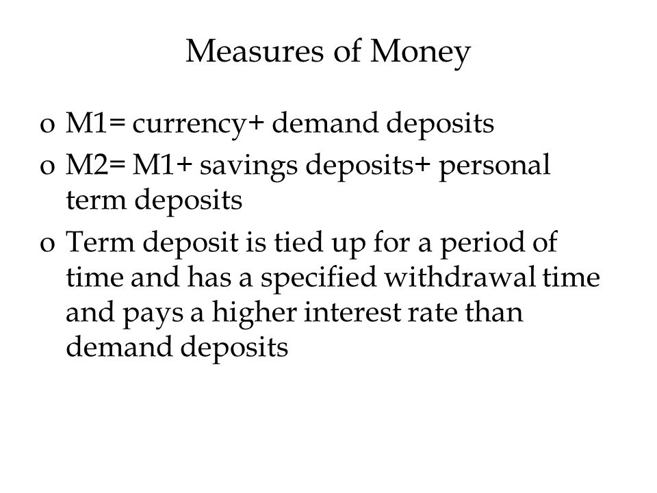 Measures of Money oM1= currency+ demand deposits oM2= M1+ savings deposits+ personal term deposits oTerm deposit is tied up for a period of time and has a specified withdrawal time and pays a higher interest rate than demand deposits
