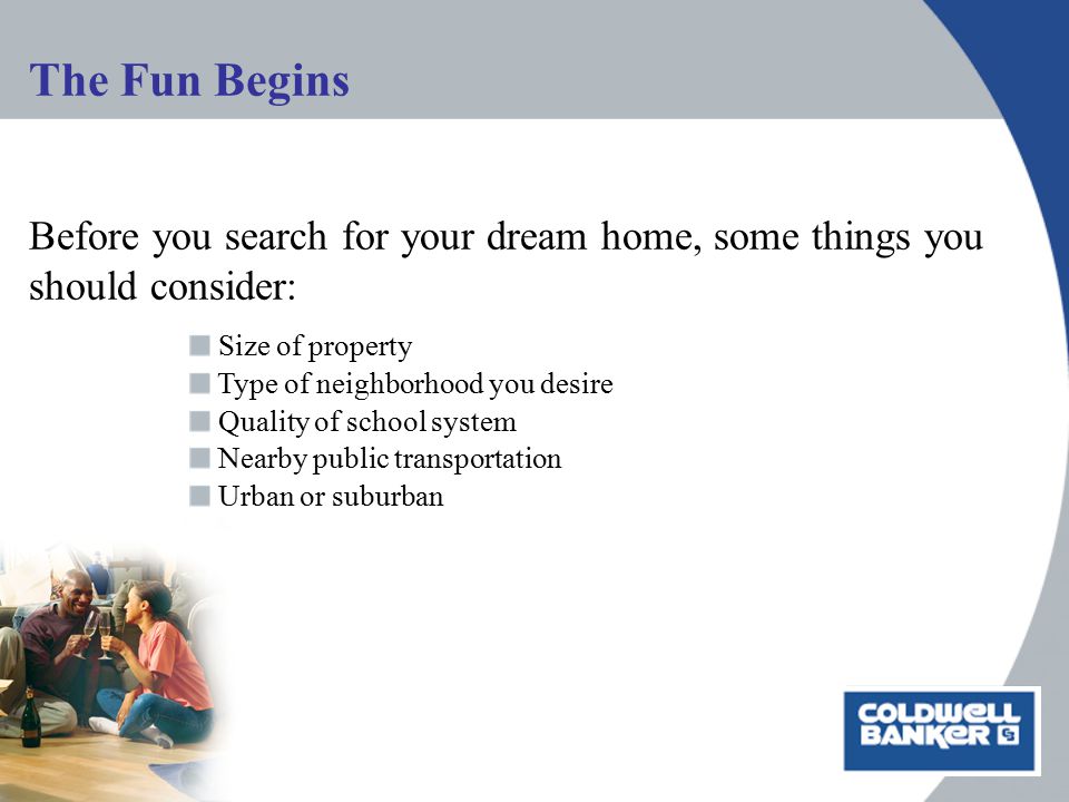 The Fun Begins Before you search for your dream home, some things you should consider: Size of property Type of neighborhood you desire Quality of school system Nearby public transportation Urban or suburban