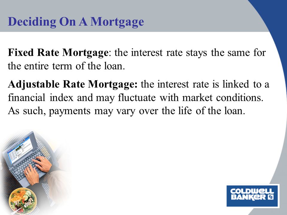 Deciding On A Mortgage Fixed Rate Mortgage: the interest rate stays the same for the entire term of the loan.
