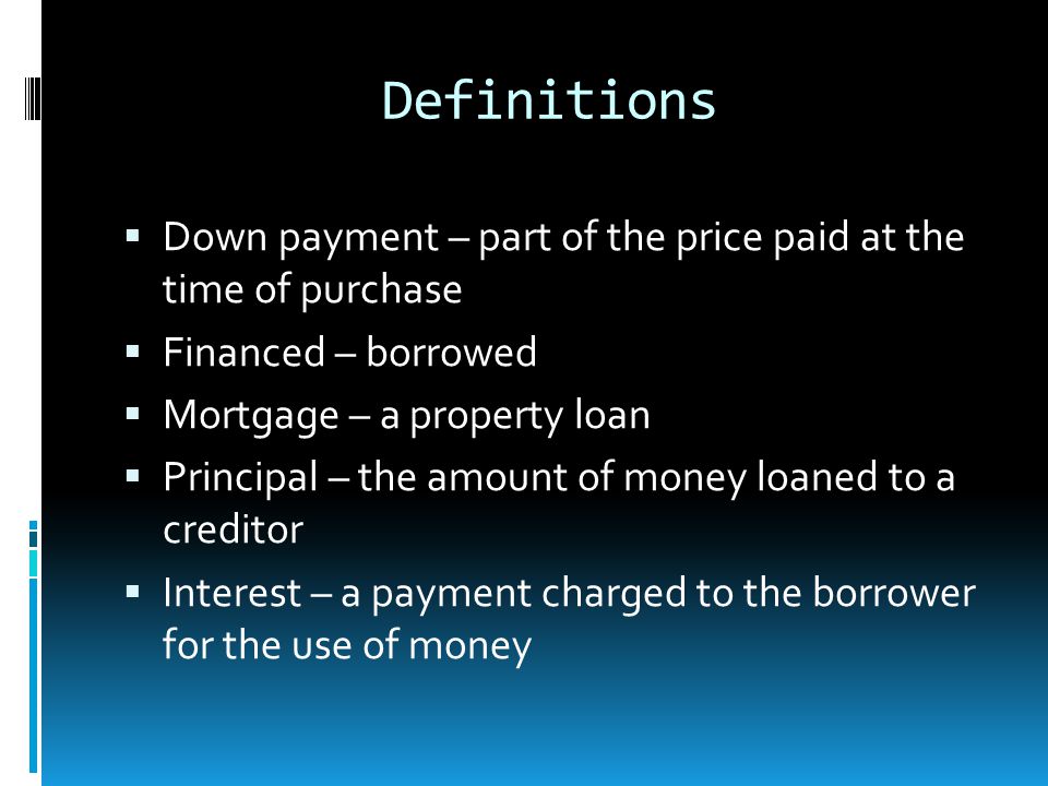 Definitions  Down payment – part of the price paid at the time of purchase  Financed – borrowed  Mortgage – a property loan  Principal – the amount of money loaned to a creditor  Interest – a payment charged to the borrower for the use of money