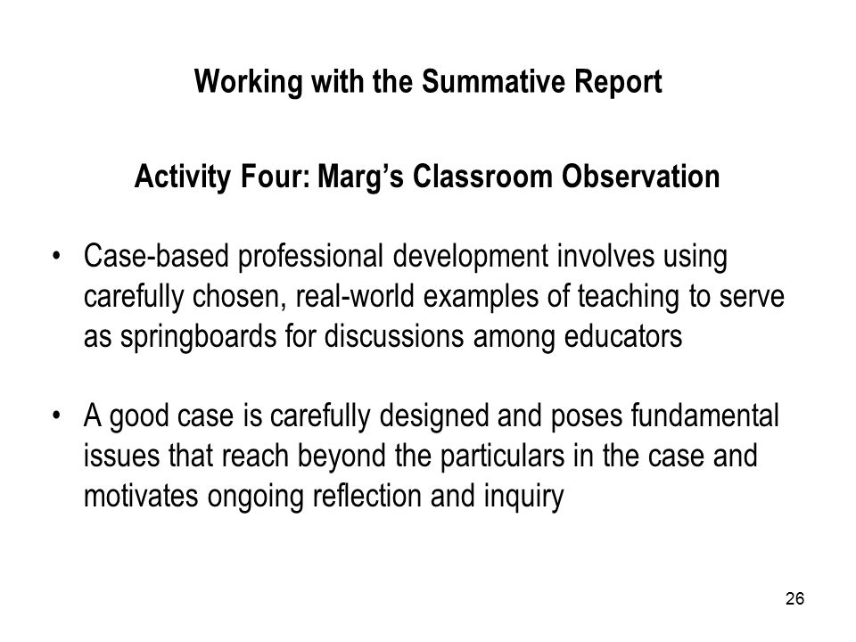 26 Working with the Summative Report Activity Four: Marg’s Classroom Observation Case-based professional development involves using carefully chosen, real-world examples of teaching to serve as springboards for discussions among educators A good case is carefully designed and poses fundamental issues that reach beyond the particulars in the case and motivates ongoing reflection and inquiry