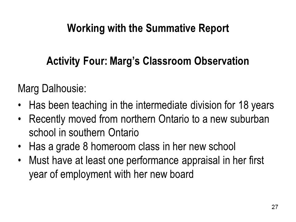 27 Working with the Summative Report Activity Four: Marg’s Classroom Observation Marg Dalhousie: Has been teaching in the intermediate division for 18 years Recently moved from northern Ontario to a new suburban school in southern Ontario Has a grade 8 homeroom class in her new school Must have at least one performance appraisal in her first year of employment with her new board