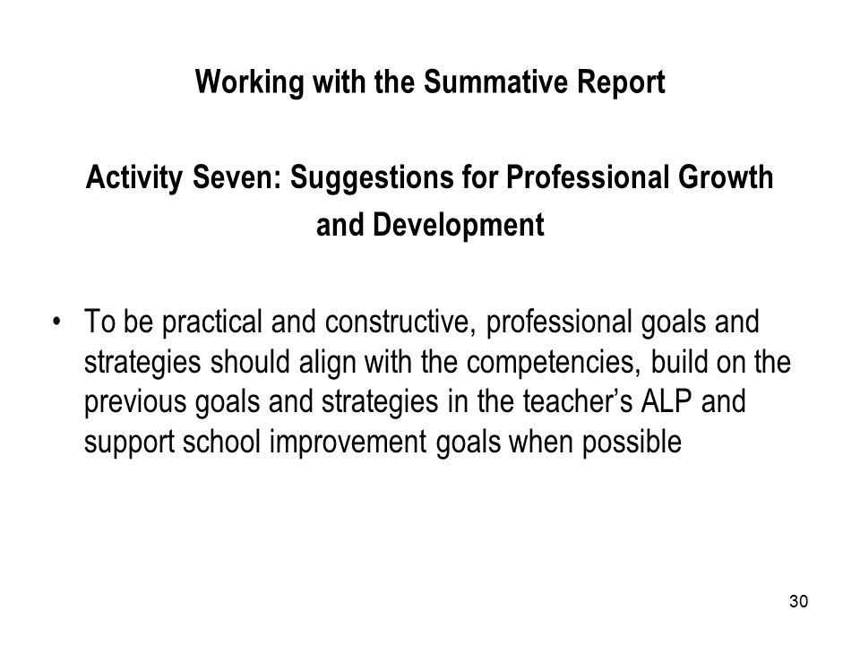 30 Working with the Summative Report Activity Seven: Suggestions for Professional Growth and Development To be practical and constructive, professional goals and strategies should align with the competencies, build on the previous goals and strategies in the teacher’s ALP and support school improvement goals when possible