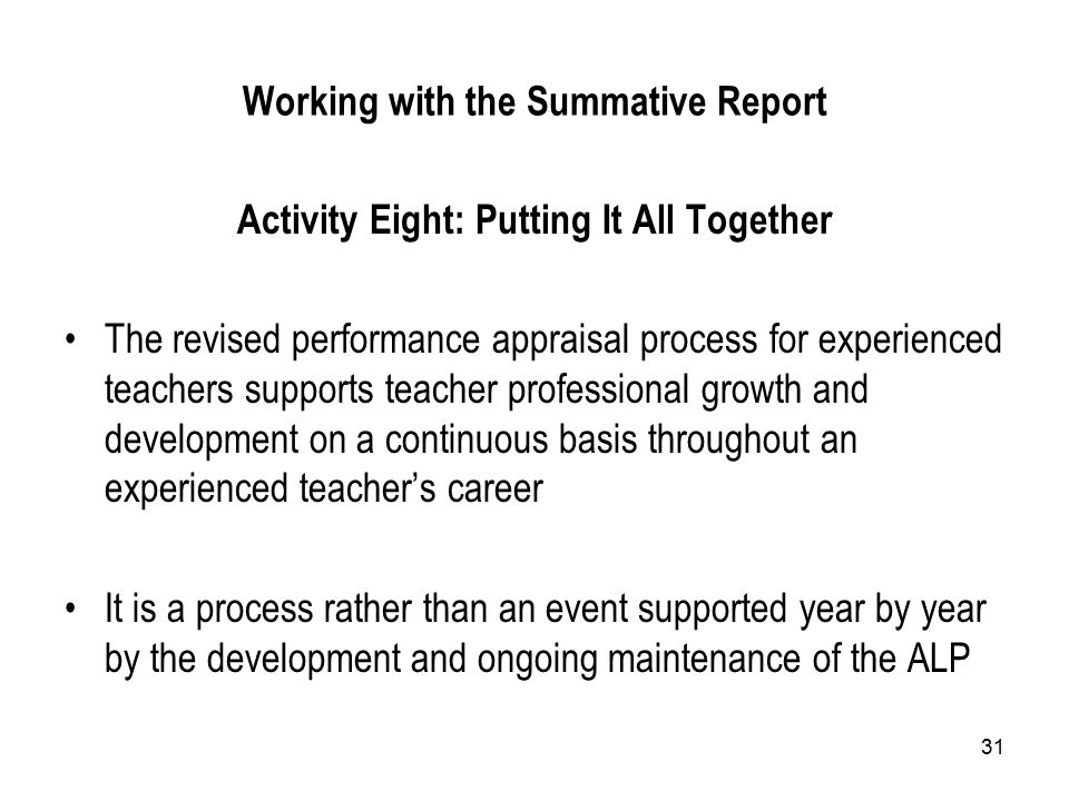 31 Working with the Summative Report Activity Eight: Putting It All Together The revised performance appraisal process for experienced teachers supports teacher professional growth and development on a continuous basis throughout an experienced teacher’s career It is a process rather than an event supported year by year by the development and ongoing maintenance of the ALP