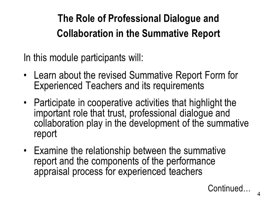 4 In this module participants will: Learn about the revised Summative Report Form for Experienced Teachers and its requirements Participate in cooperative activities that highlight the important role that trust, professional dialogue and collaboration play in the development of the summative report Examine the relationship between the summative report and the components of the performance appraisal process for experienced teachers Continued… The Role of Professional Dialogue and Collaboration in the Summative Report