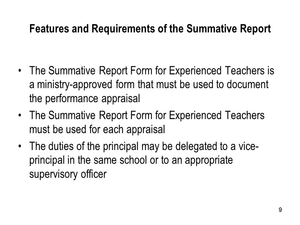 9 Features and Requirements of the Summative Report The Summative Report Form for Experienced Teachers is a ministry-approved form that must be used to document the performance appraisal The Summative Report Form for Experienced Teachers must be used for each appraisal The duties of the principal may be delegated to a vice- principal in the same school or to an appropriate supervisory officer