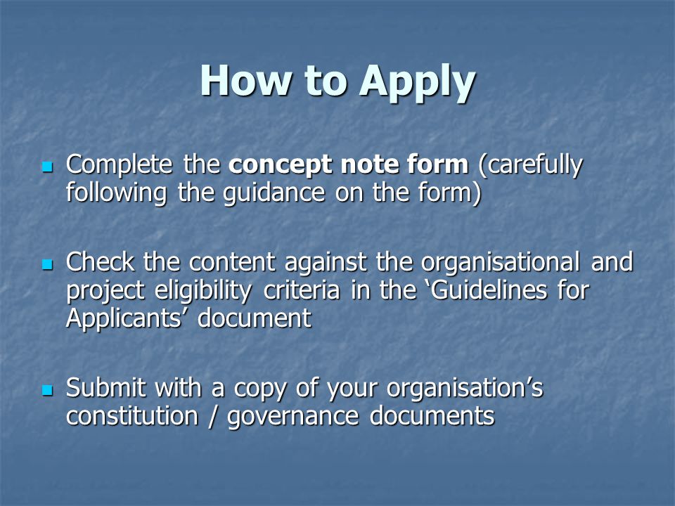 How to Apply Complete the concept note form (carefully following the guidance on the form) Complete the concept note form (carefully following the guidance on the form) Check the content against the organisational and project eligibility criteria in the ‘Guidelines for Applicants’ document Check the content against the organisational and project eligibility criteria in the ‘Guidelines for Applicants’ document Submit with a copy of your organisation’s constitution / governance documents Submit with a copy of your organisation’s constitution / governance documents