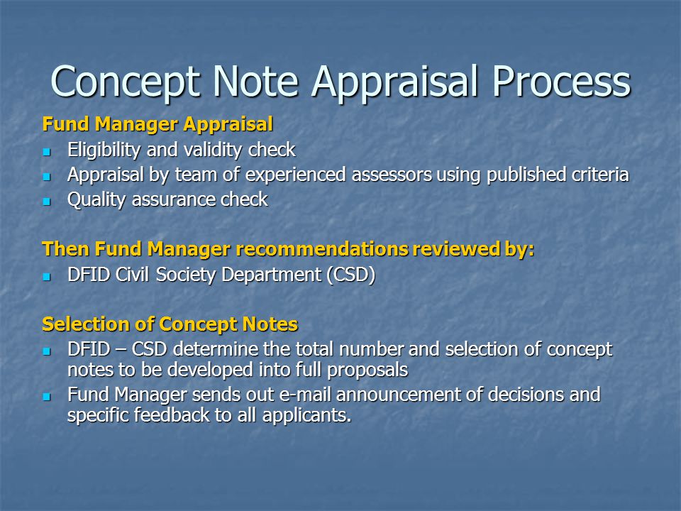 Concept Note Appraisal Process Fund Manager Appraisal Eligibility and validity check Eligibility and validity check Appraisal by team of experienced assessors using published criteria Appraisal by team of experienced assessors using published criteria Quality assurance check Quality assurance check Then Fund Manager recommendations reviewed by: DFID Civil Society Department (CSD) DFID Civil Society Department (CSD) Selection of Concept Notes DFID – CSD determine the total number and selection of concept notes to be developed into full proposals DFID – CSD determine the total number and selection of concept notes to be developed into full proposals Fund Manager sends out  announcement of decisions and specific feedback to all applicants.