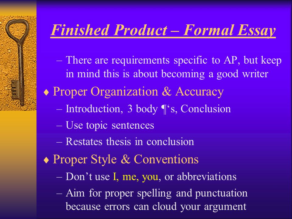Finished Product – Formal Essay –There are requirements specific to AP, but keep in mind this is about becoming a good writer  Proper Organization & Accuracy –Introduction, 3 body ¶‘s, Conclusion –Use topic sentences –Restates thesis in conclusion  Proper Style & Conventions –Don’t use I, me, you, or abbreviations –Aim for proper spelling and punctuation because errors can cloud your argument