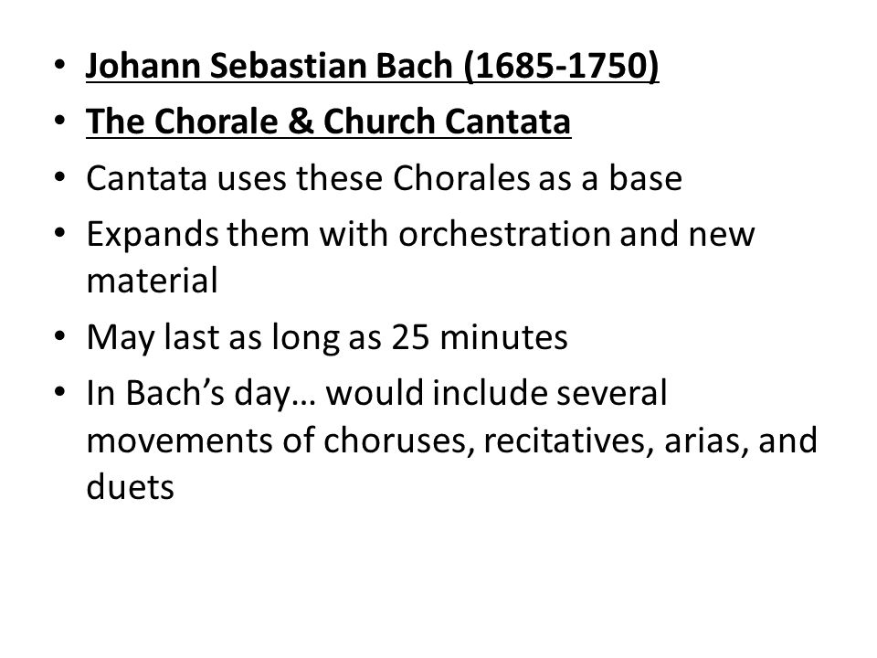 Johann Sebastian Bach ( ) The Chorale & Church Cantata Cantata uses these Chorales as a base Expands them with orchestration and new material May last as long as 25 minutes In Bach’s day… would include several movements of choruses, recitatives, arias, and duets