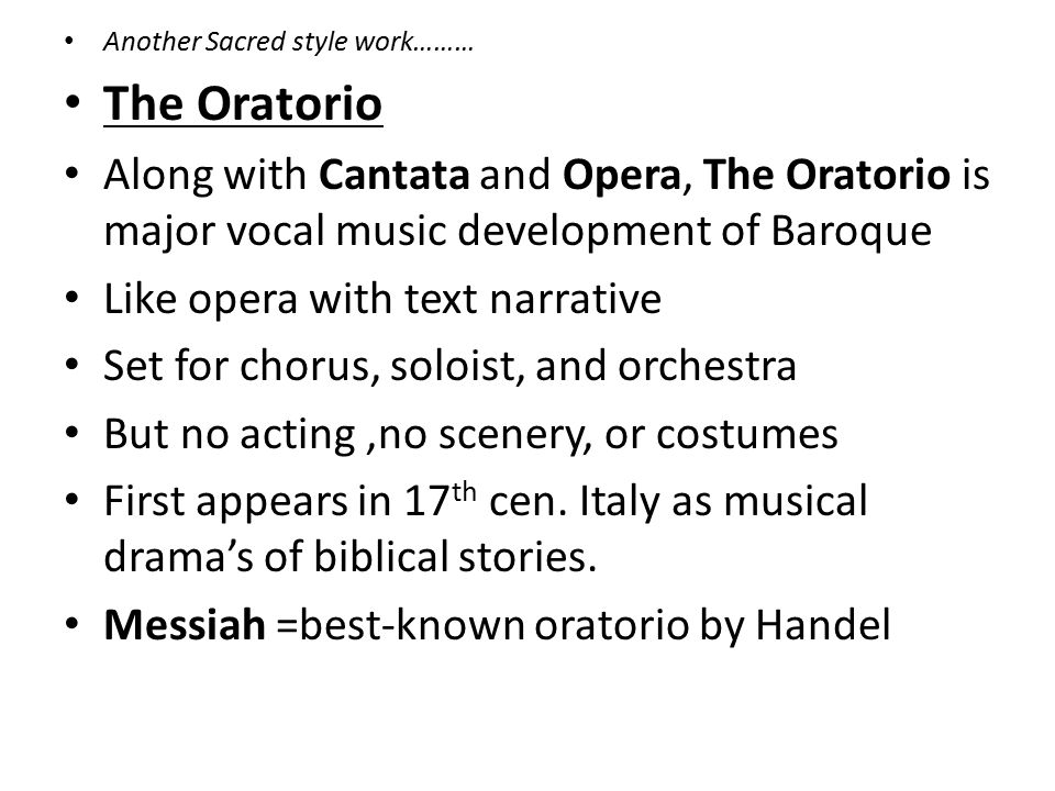 Another Sacred style work……… The Oratorio Along with Cantata and Opera, The Oratorio is major vocal music development of Baroque Like opera with text narrative Set for chorus, soloist, and orchestra But no acting,no scenery, or costumes First appears in 17 th cen.