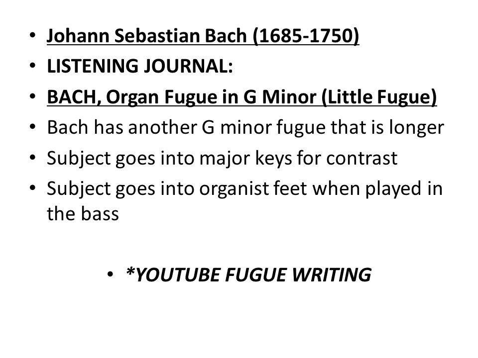 Johann Sebastian Bach ( ) LISTENING JOURNAL: BACH, Organ Fugue in G Minor (Little Fugue) Bach has another G minor fugue that is longer Subject goes into major keys for contrast Subject goes into organist feet when played in the bass *YOUTUBE FUGUE WRITING