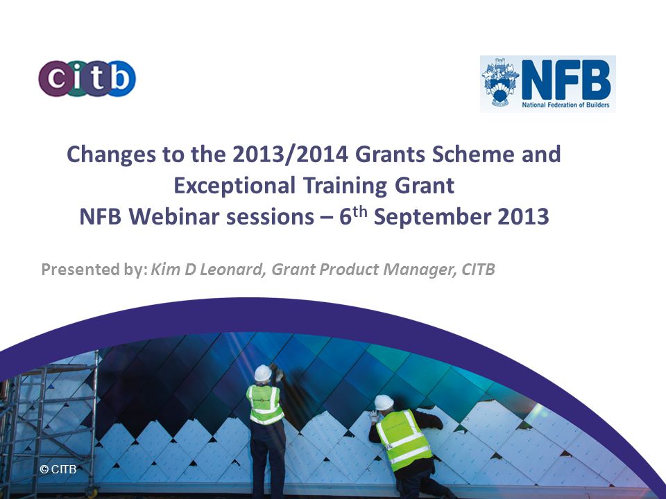 © CITB Changes to the 2013/2014 Grants Scheme and Exceptional Training Grant NFB Webinar sessions – 6 th September 2013 Presented by: Kim D Leonard, Grant Product Manager, CITB