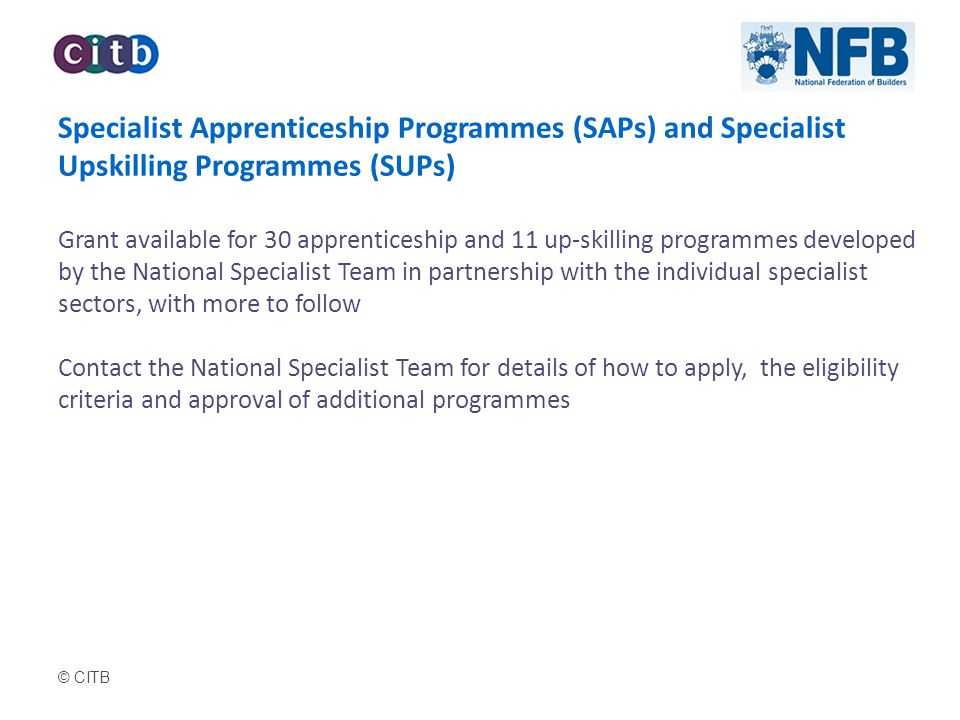 © CITB Specialist Apprenticeship Programmes (SAPs) and Specialist Upskilling Programmes (SUPs) Grant available for 30 apprenticeship and 11 up-skilling programmes developed by the National Specialist Team in partnership with the individual specialist sectors, with more to follow Contact the National Specialist Team for details of how to apply, the eligibility criteria and approval of additional programmes