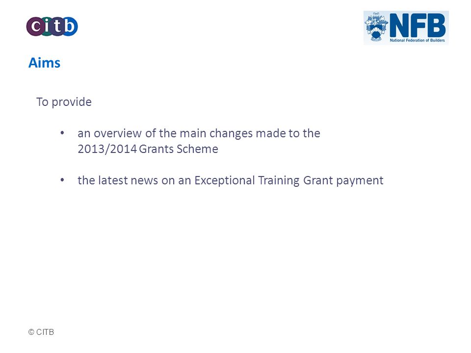 © CITB Aims To provide an overview of the main changes made to the 2013/2014 Grants Scheme the latest news on an Exceptional Training Grant payment