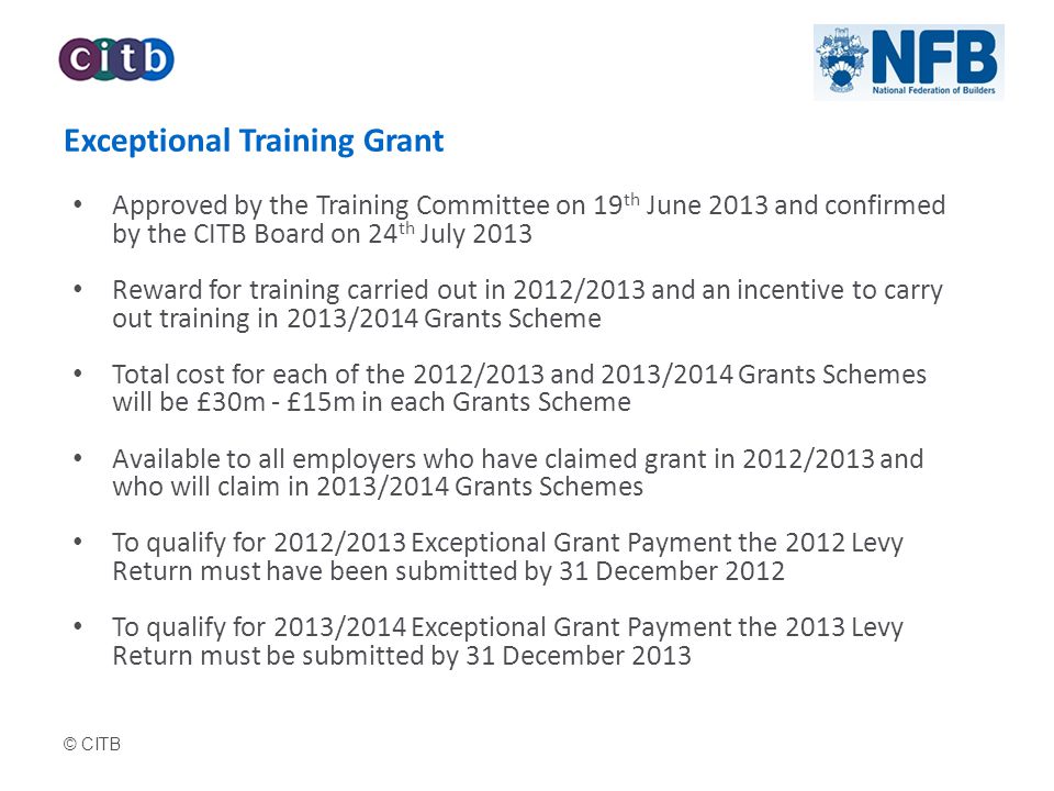 © CITB Exceptional Training Grant Approved by the Training Committee on 19 th June 2013 and confirmed by the CITB Board on 24 th July 2013 Reward for training carried out in 2012/2013 and an incentive to carry out training in 2013/2014 Grants Scheme Total cost for each of the 2012/2013 and 2013/2014 Grants Schemes will be £30m - £15m in each Grants Scheme Available to all employers who have claimed grant in 2012/2013 and who will claim in 2013/2014 Grants Schemes To qualify for 2012/2013 Exceptional Grant Payment the 2012 Levy Return must have been submitted by 31 December 2012 To qualify for 2013/2014 Exceptional Grant Payment the 2013 Levy Return must be submitted by 31 December 2013