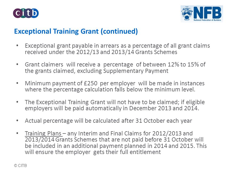 © CITB Exceptional Training Grant (continued) Exceptional grant payable in arrears as a percentage of all grant claims received under the 2012/13 and 2013/14 Grants Schemes Grant claimers will receive a percentage of between 12% to 15% of the grants claimed, excluding Supplementary Payment Minimum payment of £250 per employer will be made in instances where the percentage calculation falls below the minimum level.