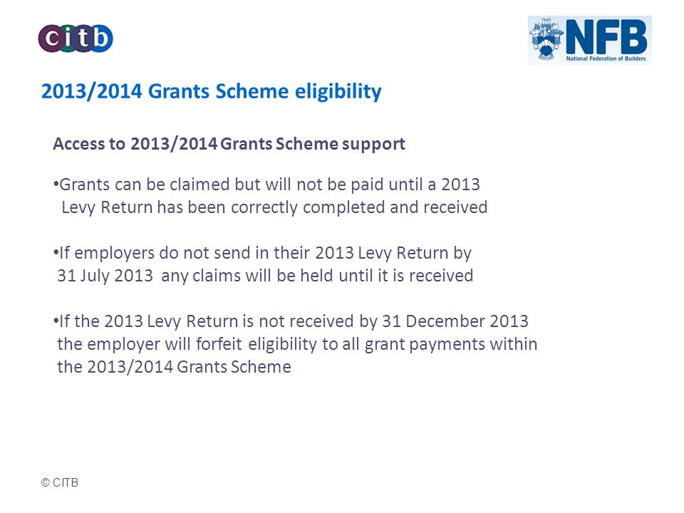 © CITB 2013/2014 Grants Scheme eligibility Access to 2013/2014 Grants Scheme support Grants can be claimed but will not be paid until a 2013 Levy Return has been correctly completed and received If employers do not send in their 2013 Levy Return by 31 July 2013 any claims will be held until it is received If the 2013 Levy Return is not received by 31 December 2013 the employer will forfeit eligibility to all grant payments within the 2013/2014 Grants Scheme