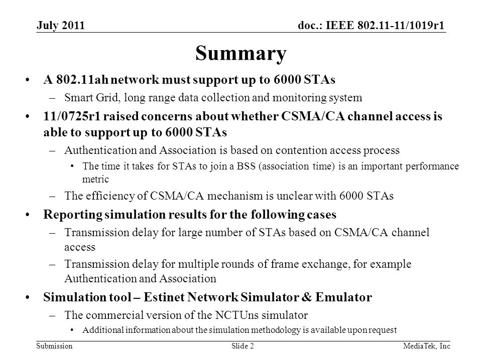 doc.: IEEE /1019r1 SubmissionSlide 2 Summary A ah network must support up to 6000 STAs –Smart Grid, long range data collection and monitoring system 11/0725r1 raised concerns about whether CSMA/CA channel access is able to support up to 6000 STAs –Authentication and Association is based on contention access process The time it takes for STAs to join a BSS (association time) is an important performance metric –The efficiency of CSMA/CA mechanism is unclear with 6000 STAs Reporting simulation results for the following cases –Transmission delay for large number of STAs based on CSMA/CA channel access –Transmission delay for multiple rounds of frame exchange, for example Authentication and Association Simulation tool – Estinet Network Simulator & Emulator –The commercial version of the NCTUns simulator Additional information about the simulation methodology is available upon request July 2011 MediaTek, Inc