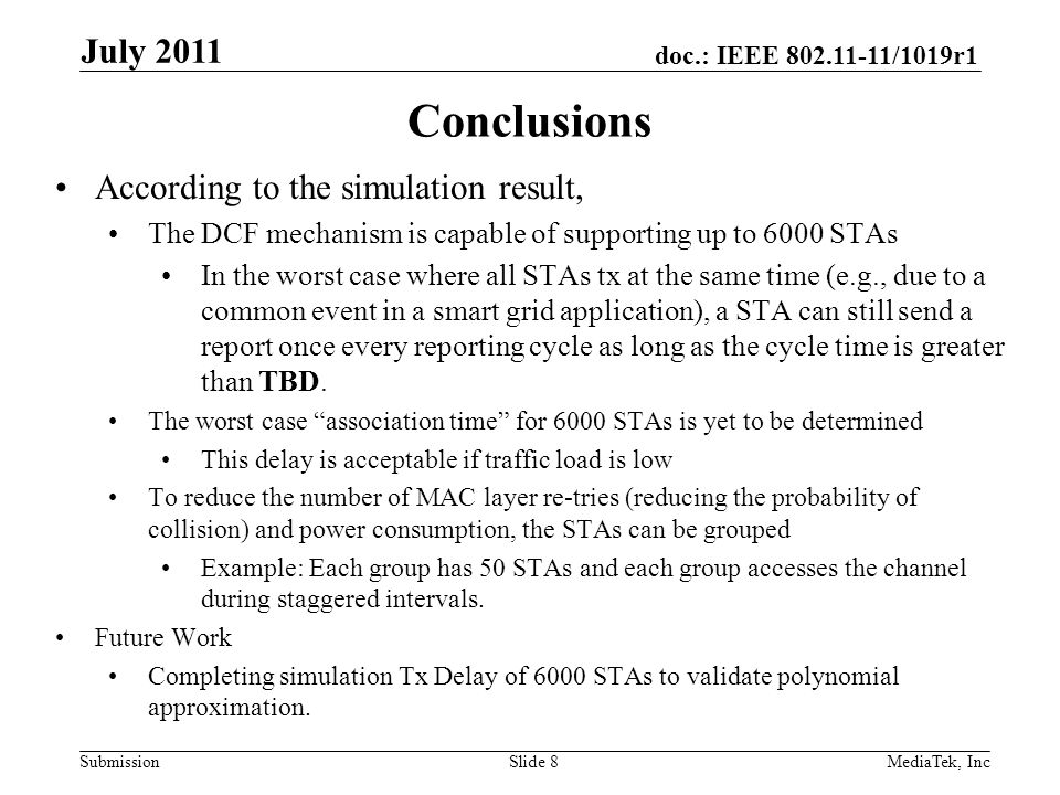 doc.: IEEE /1019r1 SubmissionSlide 8 According to the simulation result, The DCF mechanism is capable of supporting up to 6000 STAs In the worst case where all STAs tx at the same time (e.g., due to a common event in a smart grid application), a STA can still send a report once every reporting cycle as long as the cycle time is greater than TBD.