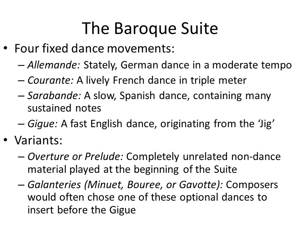 The Baroque Suite Four fixed dance movements: – Allemande: Stately, German dance in a moderate tempo – Courante: A lively French dance in triple meter – Sarabande: A slow, Spanish dance, containing many sustained notes – Gigue: A fast English dance, originating from the ‘Jig’ Variants: – Overture or Prelude: Completely unrelated non-dance material played at the beginning of the Suite – Galanteries (Minuet, Bouree, or Gavotte): Composers would often chose one of these optional dances to insert before the Gigue