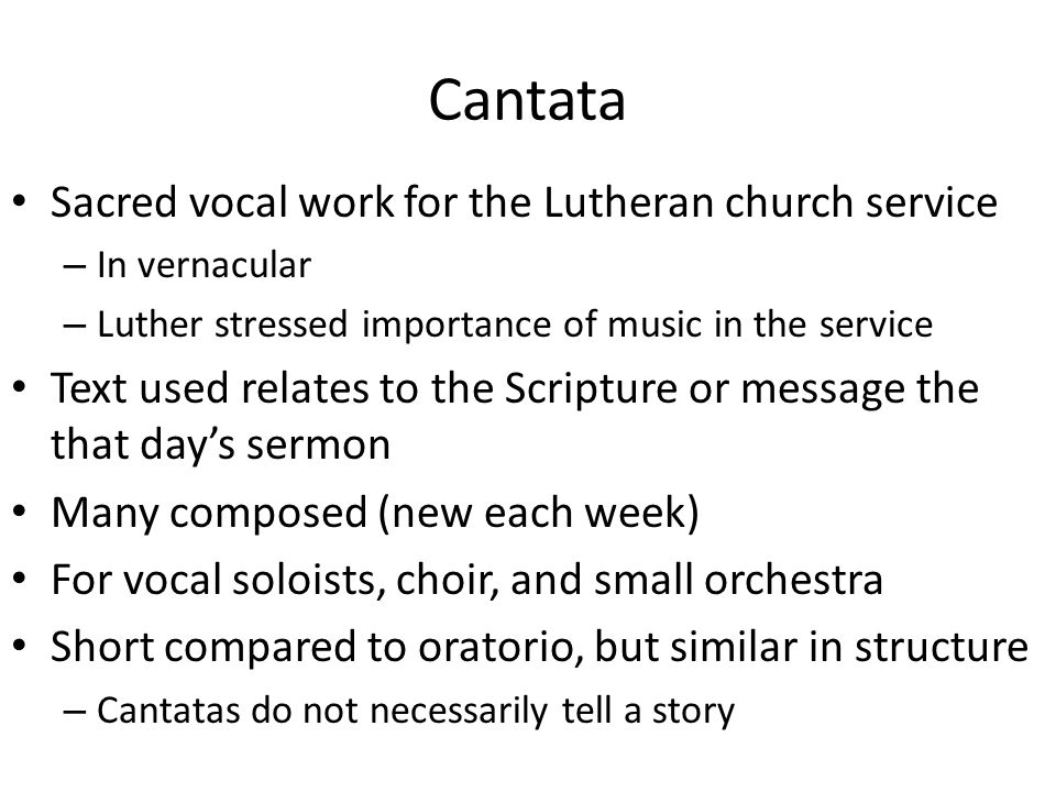 Cantata Sacred vocal work for the Lutheran church service – In vernacular – Luther stressed importance of music in the service Text used relates to the Scripture or message the that day’s sermon Many composed (new each week) For vocal soloists, choir, and small orchestra Short compared to oratorio, but similar in structure – Cantatas do not necessarily tell a story