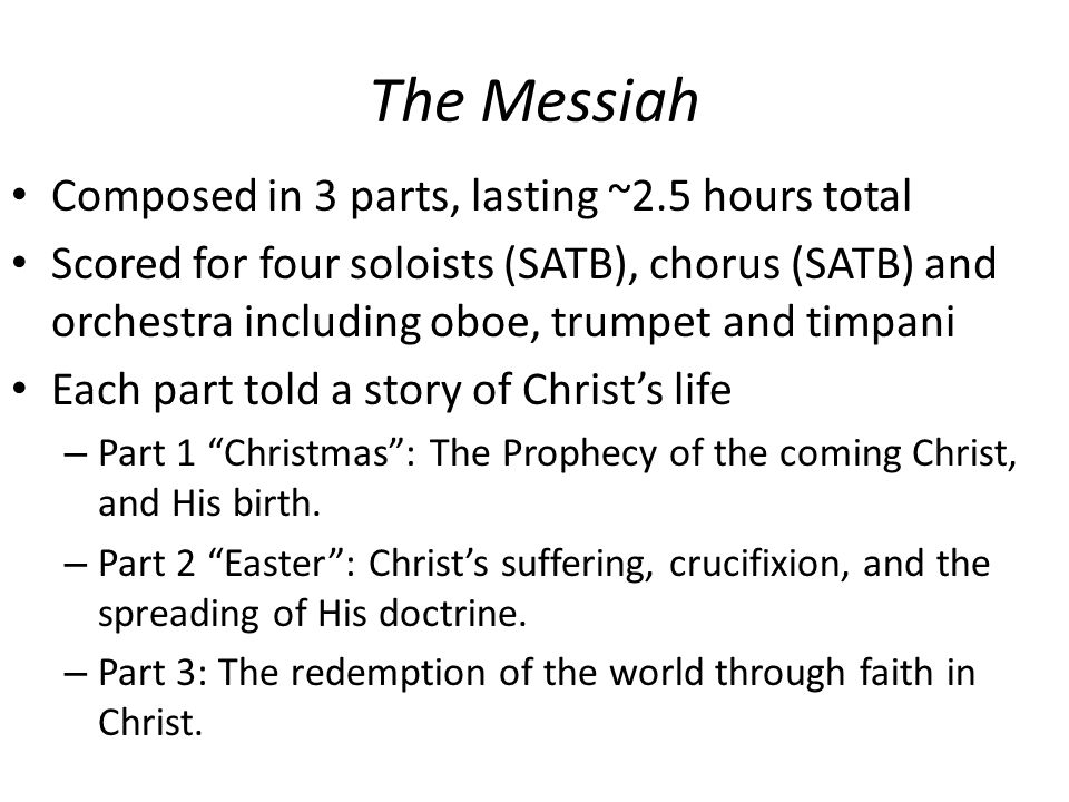 The Messiah Composed in 3 parts, lasting ~2.5 hours total Scored for four soloists (SATB), chorus (SATB) and orchestra including oboe, trumpet and timpani Each part told a story of Christ’s life – Part 1 Christmas : The Prophecy of the coming Christ, and His birth.