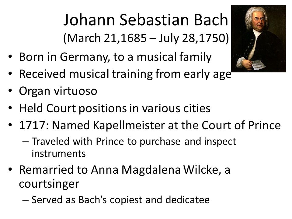 Johann Sebastian Bach (March 21,1685 – July 28,1750) Born in Germany, to a musical family Received musical training from early age Organ virtuoso Held Court positions in various cities 1717: Named Kapellmeister at the Court of Prince – Traveled with Prince to purchase and inspect instruments Remarried to Anna Magdalena Wilcke, a courtsinger – Served as Bach’s copiest and dedicatee