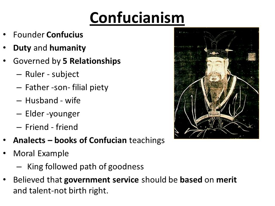 Confucianism Founder Confucius Duty and humanity Governed by 5 Relationships – Ruler - subject – Father -son- filial piety – Husband - wife – Elder -younger – Friend - friend Analects – books of Confucian teachings Moral Example – King followed path of goodness Believed that government service should be based on merit and talent-not birth right.