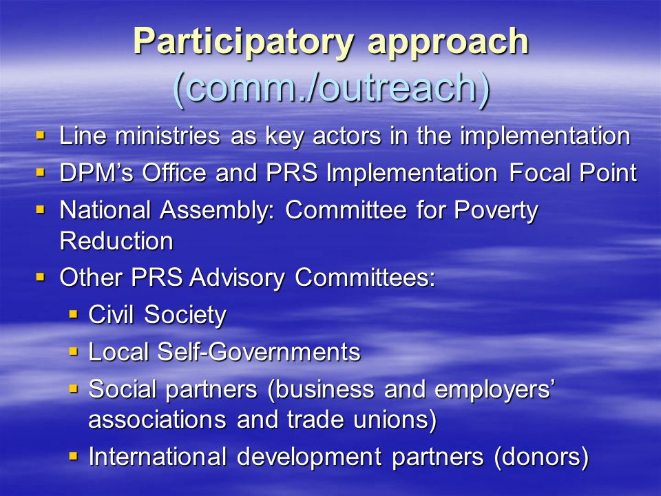 Participatory approach (comm./outreach)  Line ministries as key actors in the implementation  DPM’s Office and PRS Implementation Focal Point  National Assembly: Committee for Poverty Reduction  Other PRS Advisory Committees:  Civil Society  Local Self-Governments  Social partners (business and employers’ associations and trade unions)  International development partners (donors)