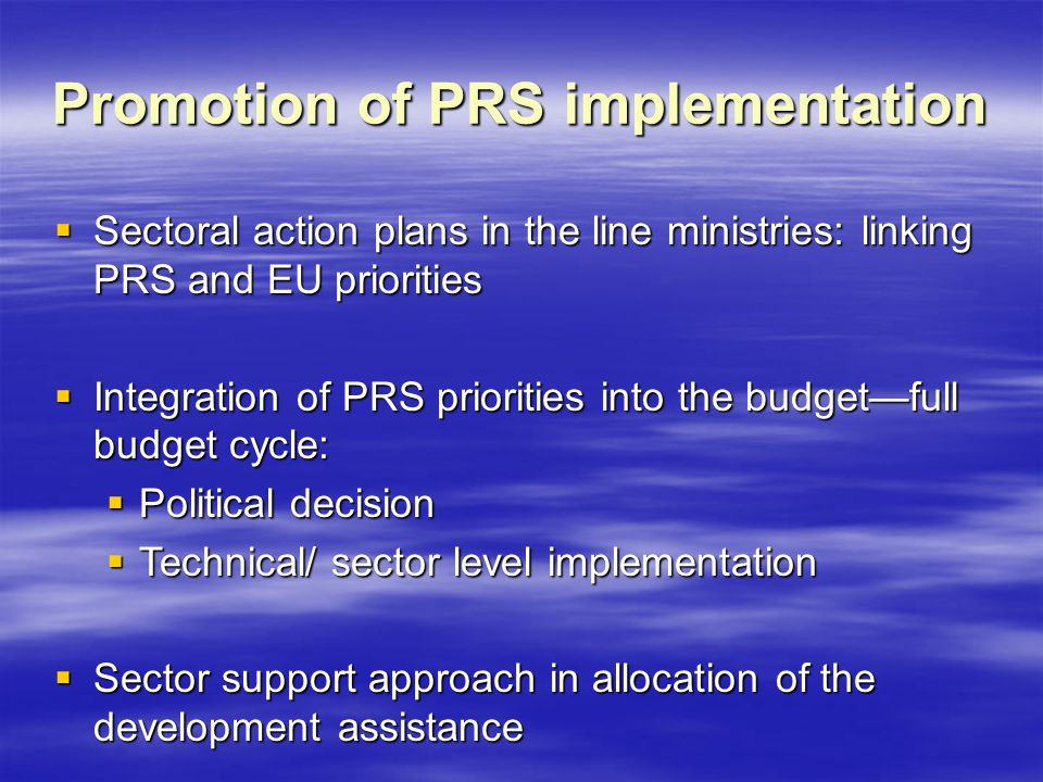Promotion of PRS implementation  Sectoral action plans in the line ministries: linking PRS and EU priorities  Integration of PRS priorities into the budget—full budget cycle:  Political decision  Technical/ sector level implementation  Sector support approach in allocation of the development assistance