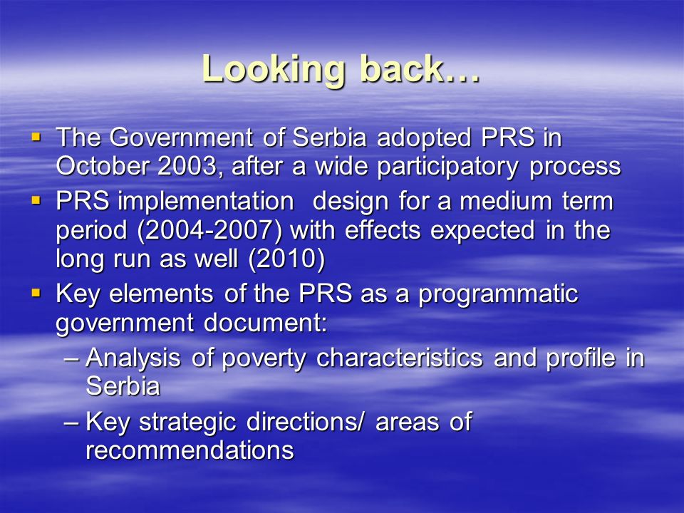 Looking back…  The Government of Serbia adopted PRS in October 2003, after a wide participatory process  PRS implementation design for a medium term period ( ) with effects expected in the long run as well (2010)  Key elements of the PRS as a programmatic government document: –Analysis of poverty characteristics and profile in Serbia –Key strategic directions/ areas of recommendations