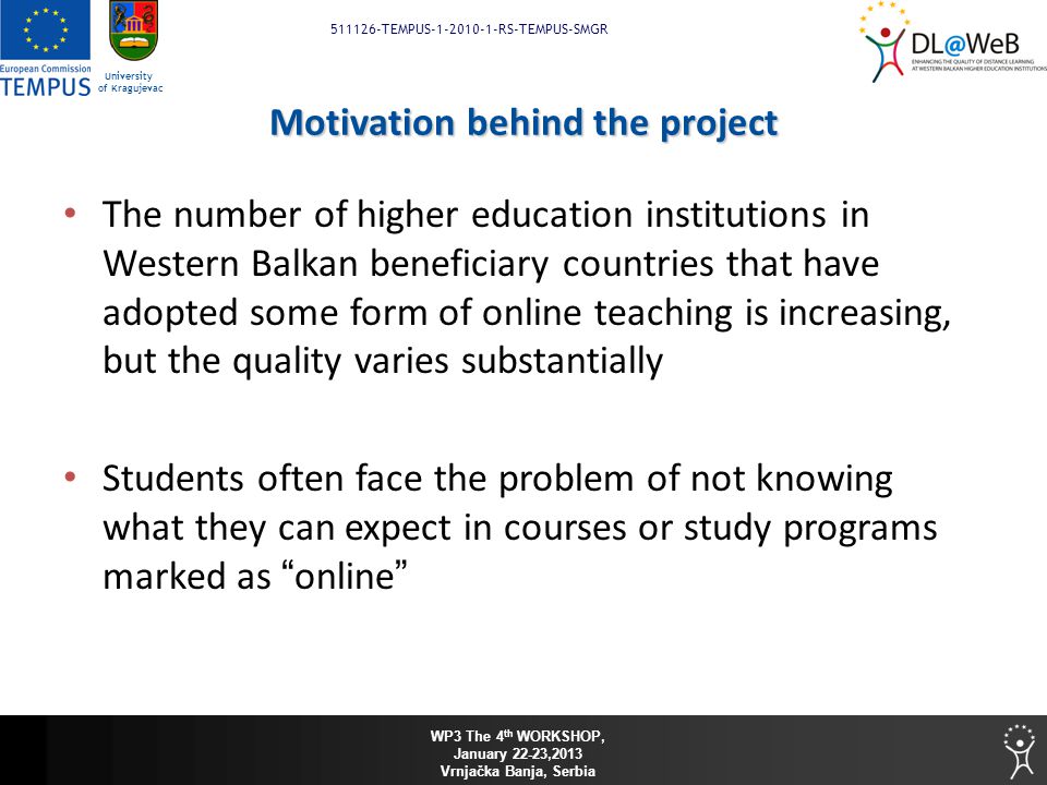 WP3 The 4 th WORKSHOP, January 22-23,2013 Vrnjačka Banja, Serbia TEMPUS RS-TEMPUS-SMGR University of Kragujevac Motivation behind the project The number of higher education institutions in Western Balkan beneficiary countries that have adopted some form of online teaching is increasing, but the quality varies substantially Students often face the problem of not knowing what they can expect in courses or study programs marked as online