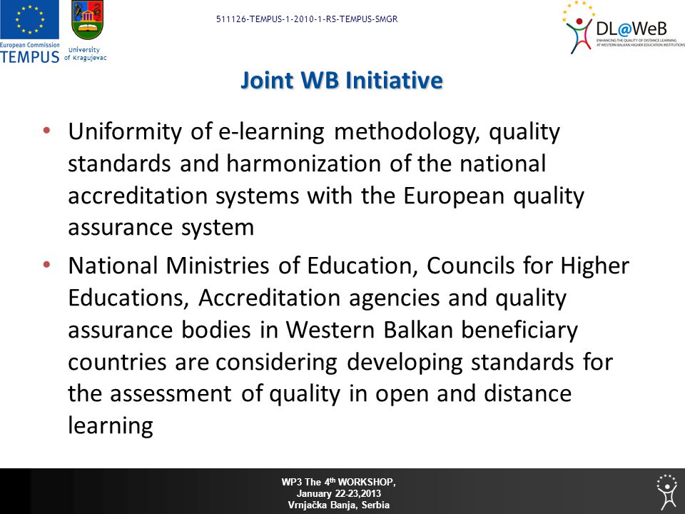 WP3 The 4 th WORKSHOP, January 22-23,2013 Vrnjačka Banja, Serbia TEMPUS RS-TEMPUS-SMGR University of Kragujevac Joint WB Initiative Uniformity of e-learning methodology, quality standards and harmonization of the national accreditation systems with the European quality assurance system National Ministries of Education, Councils for Higher Educations, Accreditation agencies and quality assurance bodies in Western Balkan beneficiary countries are considering developing standards for the assessment of quality in open and distance learning