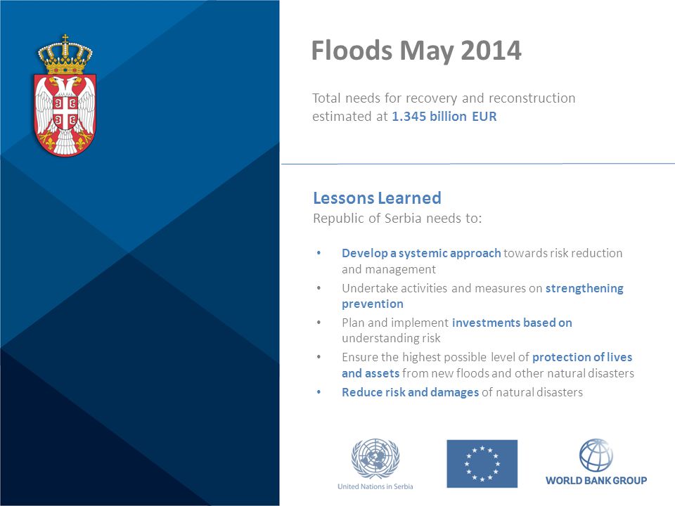 Floods May 2014 Total needs for recovery and reconstruction estimated at billion EUR Develop a systemic approach towards risk reduction and management Undertake activities and measures on strengthening prevention Plan and implement investments based on understanding risk Ensure the highest possible level of protection of lives and assets from new floods and other natural disasters Reduce risk and damages of natural disasters Lessons Learned Republic of Serbia needs to: