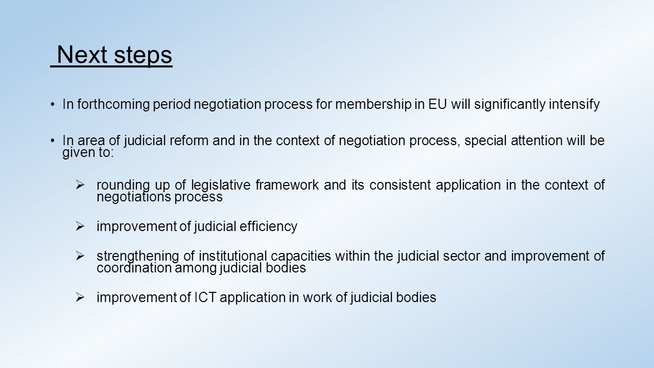 Next steps In forthcoming period negotiation process for membership in EU will significantly intensify In area of judicial reform and in the context of negotiation process, special attention will be given to:  rounding up of legislative framework and its consistent application in the context of negotiations process  improvement of judicial efficiency  strengthening of institutional capacities within the judicial sector and improvement of coordination among judicial bodies  improvement of ICT application in work of judicial bodies