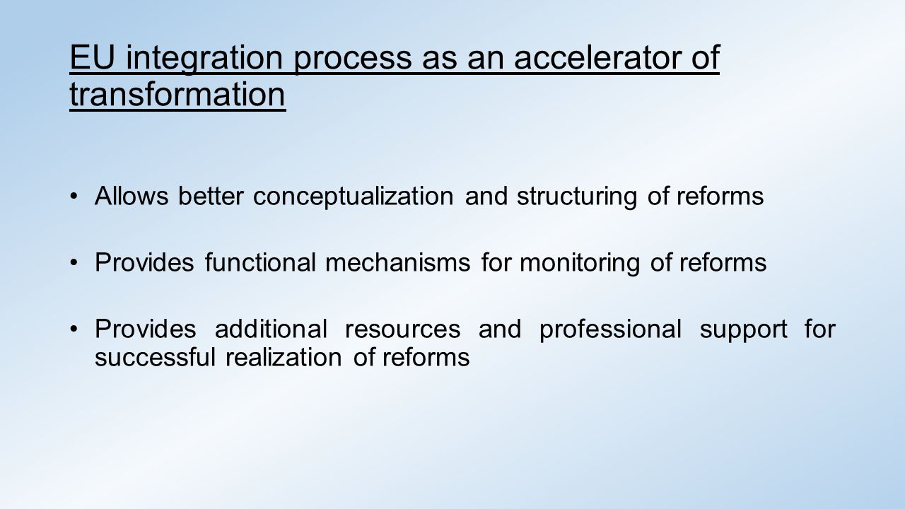 EU integration process as an accelerator of transformation Allows better conceptualization and structuring of reforms Provides functional mechanisms for monitoring of reforms Provides additional resources and professional support for successful realization of reforms
