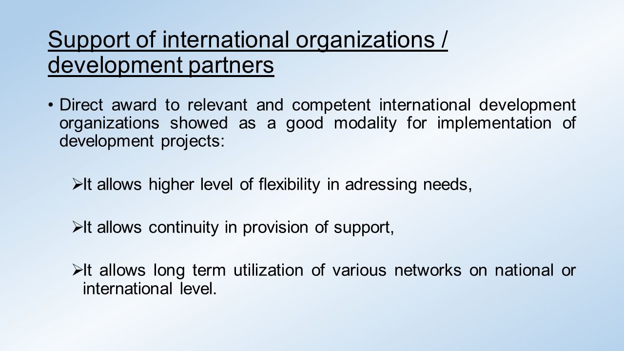 Support of international organizations / development partners Direct award to relevant and competent international development organizations showed as a good modality for implementation of development projects:  It allows higher level of flexibility in adressing needs,  It allows continuity in provision of support,  It allows long term utilization of various networks on national or international level.