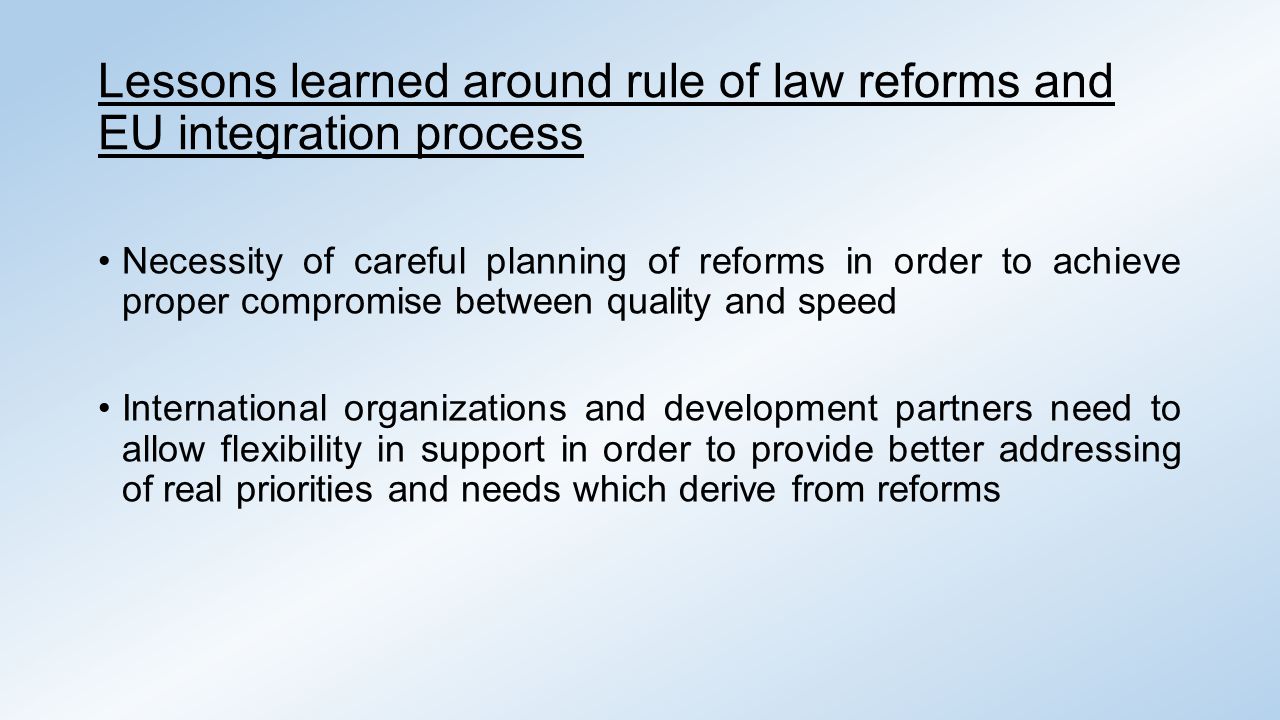 Lessons learned around rule of law reforms and EU integration process Necessity of careful planning of reforms in order to achieve proper compromise between quality and speed International organizations and development partners need to allow flexibility in support in order to provide better addressing of real priorities and needs which derive from reforms