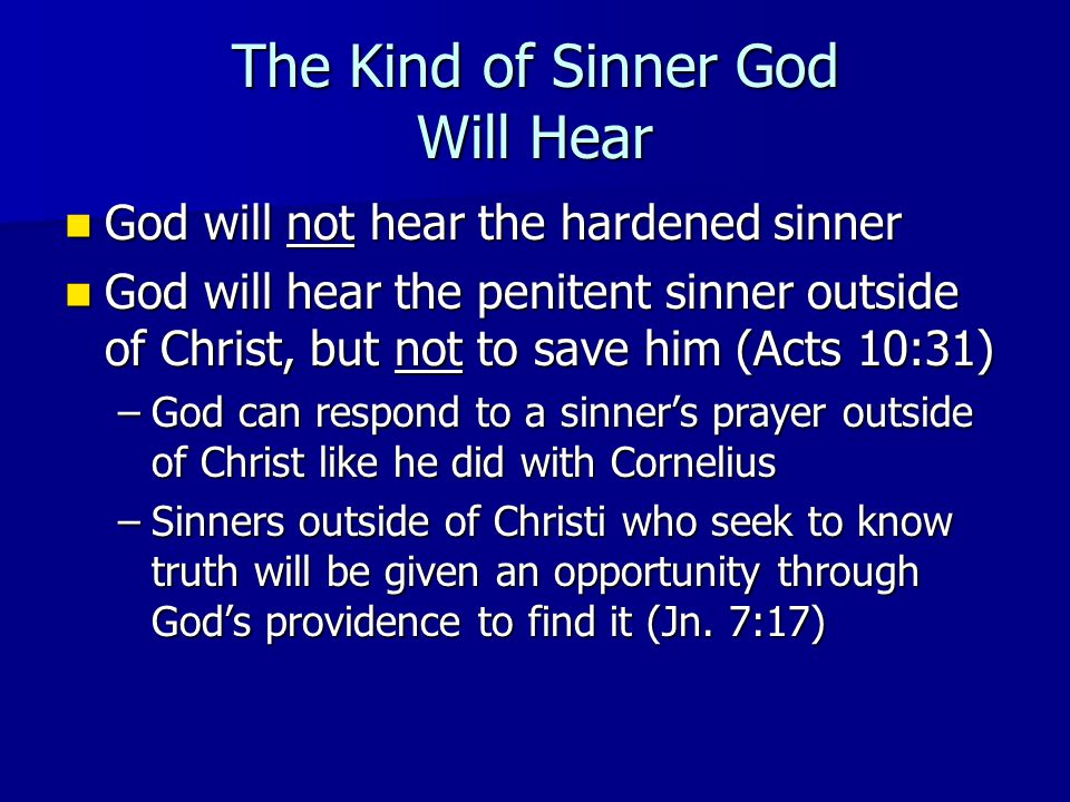 The Kind of Sinner God Will Hear God will not hear the hardened sinner God will not hear the hardened sinner God will hear the penitent sinner outside of Christ, but not to save him (Acts 10:31) God will hear the penitent sinner outside of Christ, but not to save him (Acts 10:31) –God can respond to a sinner’s prayer outside of Christ like he did with Cornelius –Sinners outside of Christi who seek to know truth will be given an opportunity through God’s providence to find it (Jn.