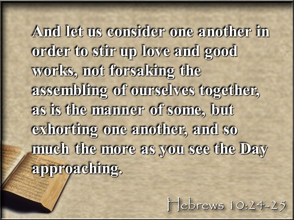 And let us consider one another in order to stir up love and good works, not forsaking the assembling of ourselves together, as is the manner of some, but exhorting one another, and so much the more as you see the Day approaching.