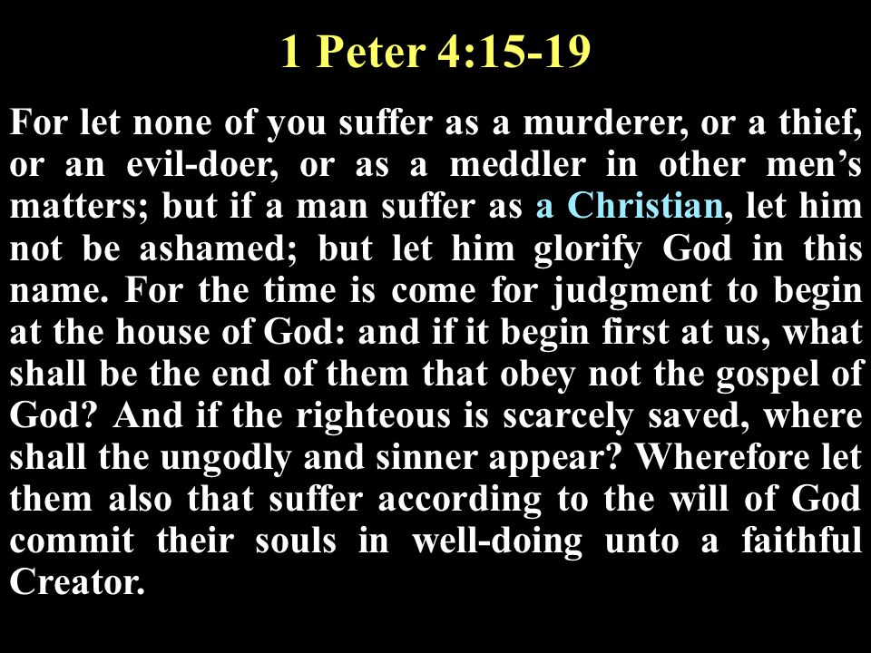 1 Peter 4:15-19 For let none of you suffer as a murderer, or a thief, or an evil-doer, or as a meddler in other men’s matters; but if a man suffer as a Christian, let him not be ashamed; but let him glorify God in this name.