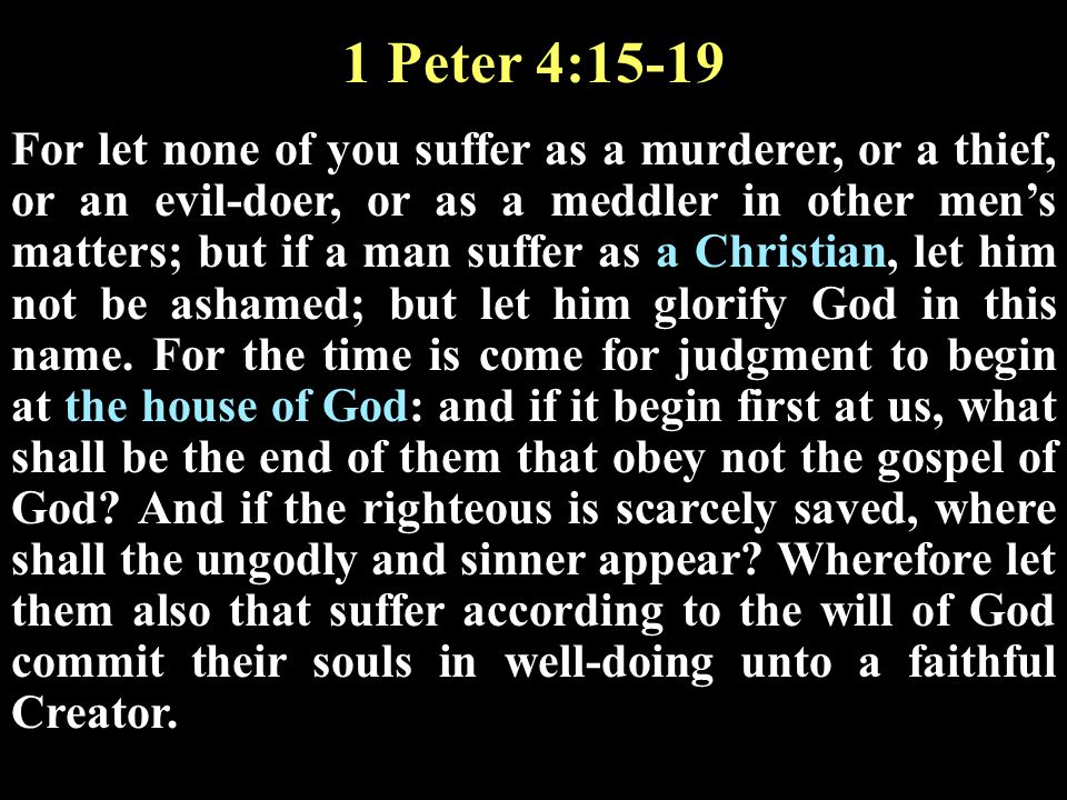 1 Peter 4:15-19 For let none of you suffer as a murderer, or a thief, or an evil-doer, or as a meddler in other men’s matters; but if a man suffer as a Christian, let him not be ashamed; but let him glorify God in this name.